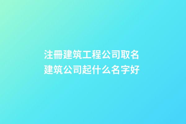 注冊建筑工程公司取名 建筑公司起什么名字好-第1張-公司起名-玄機派